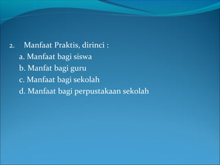 2. Manfaat Praktis, dirinci :
a. Manfaat bagi siswa
b. Manfat bagi guru
c. Manfaat bagi sekolah
d. Manfaat bagi perpustakaan sekolah
 