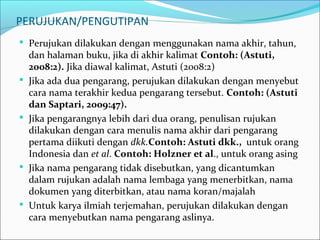 PERUJUKAN/PENGUTIPAN
 Perujukan dilakukan dengan menggunakan nama akhir, tahun,
dan halaman buku, jika di akhir kalimat Contoh: (Astuti,
2008:2). Jika diawal kalimat, Astuti (2008:2)
 Jika ada dua pengarang, perujukan dilakukan dengan menyebut
cara nama terakhir kedua pengarang tersebut. Contoh: (Astuti
dan Saptari, 2009:47).
 Jika pengarangnya lebih dari dua orang, penulisan rujukan
dilakukan dengan cara menulis nama akhir dari pengarang
pertama diikuti dengan dkk.Contoh: Astuti dkk., untuk orang
Indonesia dan et al. Contoh: Holzner et al., untuk orang asing
 Jika nama pengarang tidak disebutkan, yang dicantumkan
dalam rujukan adalah nama lembaga yang menerbitkan, nama
dokumen yang diterbitkan, atau nama koran/majalah
 Untuk karya ilmiah terjemahan, perujukan dilakukan dengan
cara menyebutkan nama pengarang aslinya.
 