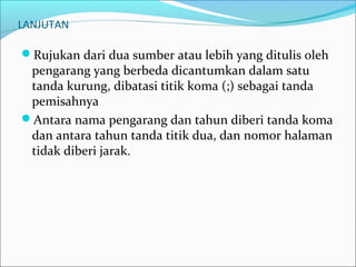 LANJUTAN
Rujukan dari dua sumber atau lebih yang ditulis oleh
pengarang yang berbeda dicantumkan dalam satu
tanda kurung, dibatasi titik koma (;) sebagai tanda
pemisahnya
Antara nama pengarang dan tahun diberi tanda koma
dan antara tahun tanda titik dua, dan nomor halaman
tidak diberi jarak.
 