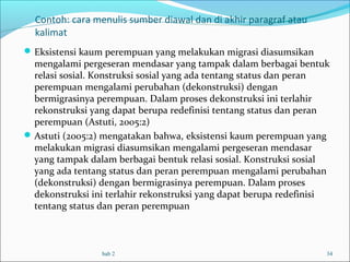 Contoh: cara menulis sumber diawal dan di akhir paragraf atau
kalimat
Eksistensi kaum perempuan yang melakukan migrasi diasumsikan
mengalami pergeseran mendasar yang tampak dalam berbagai bentuk
relasi sosial. Konstruksi sosial yang ada tentang status dan peran
perempuan mengalami perubahan (dekonstruksi) dengan
bermigrasinya perempuan. Dalam proses dekonstruksi ini terlahir
rekonstruksi yang dapat berupa redefinisi tentang status dan peran
perempuan (Astuti, 2005:2)
Astuti (2005:2) mengatakan bahwa, eksistensi kaum perempuan yang
melakukan migrasi diasumsikan mengalami pergeseran mendasar
yang tampak dalam berbagai bentuk relasi sosial. Konstruksi sosial
yang ada tentang status dan peran perempuan mengalami perubahan
(dekonstruksi) dengan bermigrasinya perempuan. Dalam proses
dekonstruksi ini terlahir rekonstruksi yang dapat berupa redefinisi
tentang status dan peran perempuan
bab 2 34
 