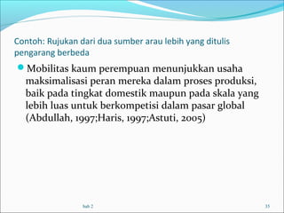 Contoh: Rujukan dari dua sumber arau lebih yang ditulis
pengarang berbeda
Mobilitas kaum perempuan menunjukkan usaha
maksimalisasi peran mereka dalam proses produksi,
baik pada tingkat domestik maupun pada skala yang
lebih luas untuk berkompetisi dalam pasar global
(Abdullah, 1997;Haris, 1997;Astuti, 2005)
bab 2 35
 