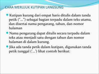 CARA MERUJUK KUTIPAN LANGSUNG
Kutipan kurang dari empat baris ditulis dalam tanda
petik (”...”) sebagai bagian terpadu dalam teks utama,
dan disertai nama pengarang, tahun, dan nomor
halaman
Nama pengarang dapat ditulis secara terpadu dalam
teks atau menjadi satu dengan tahun dan nomor
halaman di dalam kurung.
Jika ada tanda petik dalam kutipan, digunakan tanda
petik tunggal (’...’) lihat contoh berikut:
 