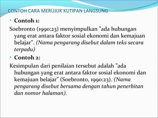 CONTOH CARA MERUJUK KUTIPAN LANGSUNG
• Contoh 1:
Soebronto (1990:23) menyimpulkan ”ada hubungan
yang erat antara faktor sosial ekonomi dan kemajuan
belajar”. (Nama pengarang disebut dalam teks secara
terpadu)
• Contoh 2:
Kesimpulan dari penilaian tersebut adalah ”ada
hubungan yang erat antara faktor sosial ekonomi dan
kemajuan belajar” (Soebronto, 1990:23). (Nama
pengarang disebut bersama dengan tahun penerbitan
dan nomor halaman).
 