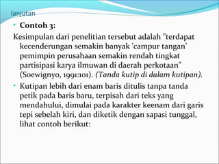 lanjutan
• Contoh 3:
Kesimpulan dari penelitian tersebut adalah ”terdapat
kecenderungan semakin banyak ’campur tangan’
pemimpin perusahaan semakin rendah tingkat
partisipasi karya ilmuwan di daerah perkotaan”
(Soewignyo, 1991:101). (Tanda kutip di dalam kutipan).
• Kutipan lebih dari enam baris ditulis tanpa tanda
petik pada baris baru, terpisah dari teks yang
mendahului, dimulai pada karakter keenam dari garis
tepi sebelah kiri, dan diketik dengan sapasi tunggal,
lihat contoh berikut:
 