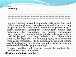 lanjutan
• Contoh 4:
................................................................................................................
............................................................................................................
............................................................................................................
............................................................................................................
.....
Suyanto (1998:202) menarik kesimpulan sebagai berikut: Alih
latihan memungkinkan mahasiswa memanfaatkan apa yang
didapatkan dalam PBM untuk memecahkan persoalan nyata
dalam kehidupan. Kemampuan transfer telah dimiliki oleh
mahasiswa jika mahasiswa itu mampu menerapkan
pengetahuan, keterampilan, informasi, dan sebagainya sebagai
hasil belajar pada latar yang berbeda (kelas, laboratorium,
simulasi, dan sejenisnya) ke latar yang nyata, yaitu kehidupan
nyata dalam masyarakat. Jika kemampuan ini dapat dibekalkan
kepada mahasiswa, mereka akan memiliki wawasan pencipta
kerja setelah lulus dari perguruan tinggi.
Dengan demikian hal tersebut sangat bermanfaat bagi
pemahaman wawasan mahasiwa........
(Kutipan lebih dari enam baris)
 