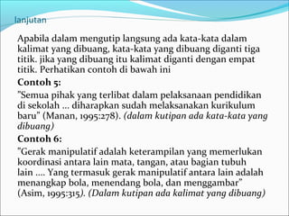 lanjutan
Apabila dalam mengutip langsung ada kata-kata dalam
kalimat yang dibuang, kata-kata yang dibuang diganti tiga
titik. jika yang dibuang itu kalimat diganti dengan empat
titik. Perhatikan contoh di bawah ini
Contoh 5:
”Semua pihak yang terlibat dalam pelaksanaan pendidikan
di sekolah ... diharapkan sudah melaksanakan kurikulum
baru” (Manan, 1995:278). (dalam kutipan ada kata-kata yang
dibuang)
Contoh 6:
”Gerak manipulatif adalah keterampilan yang memerlukan
koordinasi antara lain mata, tangan, atau bagian tubuh
lain .... Yang termasuk gerak manipulatif antara lain adalah
menangkap bola, menendang bola, dan menggambar”
(Asim, 1995:315). (Dalam kutipan ada kalimat yang dibuang)
 