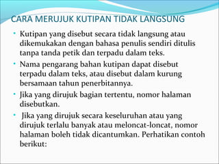 CARA MERUJUK KUTIPAN TIDAK LANGSUNG
• Kutipan yang disebut secara tidak langsung atau
dikemukakan dengan bahasa penulis sendiri ditulis
tanpa tanda petik dan terpadu dalam teks.
• Nama pengarang bahan kutipan dapat disebut
terpadu dalam teks, atau disebut dalam kurung
bersamaan tahun penerbitannya.
• Jika yang dirujuk bagian tertentu, nomor halaman
disebutkan.
• Jika yang dirujuk secara keseluruhan atau yang
dirujuk terlalu banyak atau meloncat-loncat, nomor
halaman boleh tidak dicantumkan. Perhatikan contoh
berikut:
 