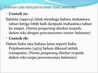 CONTOH CARA MERUJUK KUTIPAN TIDAK LANGSUNG
• Contoh 7a:
Salimin (1990:13) tidak menduga bahwa mahasiswa
tahun ketiga lebih baik daripada mahasiswa tahun
ke empat. (Nama pengarang disebut terpadu
dalam teks dengan pencantuman nomor halaman)
• Contoh 7b:
Dalam buku tata bahasa lama seperti buku
Prijohoetomo (1973) belum dikenal istilah
transposisi. (Nama pengarang disebut terpadu
dalam teks tanpa pencantuman halaman).
 