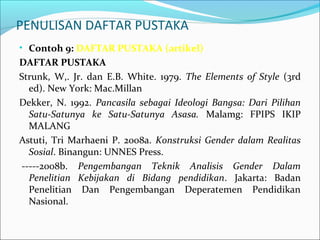 PENULISAN DAFTAR PUSTAKA
• Contoh 9: DAFTAR PUSTAKA (artikel)
DAFTAR PUSTAKA
Strunk, W,. Jr. dan E.B. White. 1979. The Elements of Style (3rd
ed). New York: Mac.Millan
Dekker, N. 1992. Pancasila sebagai Ideologi Bangsa: Dari Pilihan
Satu-Satunya ke Satu-Satunya Asasa. Malamg: FPIPS IKIP
MALANG
Astuti, Tri Marhaeni P. 2008a. Konstruksi Gender dalam Realitas
Sosial. Binangun: UNNES Press.
-----2008b. Pengembangan Teknik Analisis Gender Dalam
Penelitian Kebijakan di Bidang pendidikan. Jakarta: Badan
Penelitian Dan Pengembangan Deperatemen Pendidikan
Nasional.
 