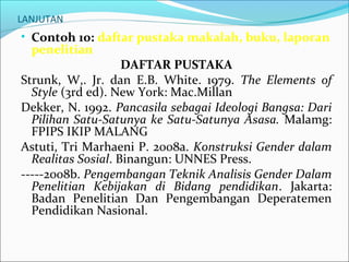 LANJUTAN
• Contoh 10: daftar pustaka makalah, buku, laporan
penelitian
DAFTAR PUSTAKA
Strunk, W,. Jr. dan E.B. White. 1979. The Elements of
Style (3rd ed). New York: Mac.Millan
Dekker, N. 1992. Pancasila sebagai Ideologi Bangsa: Dari
Pilihan Satu-Satunya ke Satu-Satunya Asasa. Malamg:
FPIPS IKIP MALANG
Astuti, Tri Marhaeni P. 2008a. Konstruksi Gender dalam
Realitas Sosial. Binangun: UNNES Press.
-----2008b. Pengembangan Teknik Analisis Gender Dalam
Penelitian Kebijakan di Bidang pendidikan. Jakarta:
Badan Penelitian Dan Pengembangan Deperatemen
Pendidikan Nasional.
 