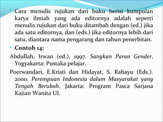 • Cara menulis rujukan dari buku berisi kumpulan
karya ilmiah yang ada editornya adalah seperti
menulis rujukan dari buku ditambah dengan (ed.) jika
ada satu editornya, dan (eds.) jika editornya lebih dari
satu, diantara nama pengarang dan tahun penerbitan.
• Contoh 14:
Abdullah, Irwan (ed.), 1997. Sangkan Paran Gender.
Yogyakarta: Pustaka pelajar.
Poerwandari, E.Kristi dan Hidayat, S. Rahayu (Eds.).
2000. Perempuan Indonesia dalam Masyarakat yang
Tengah Berubah. Jakarta: Program Pasca Sarjana
Kajian Wanita UI.
 