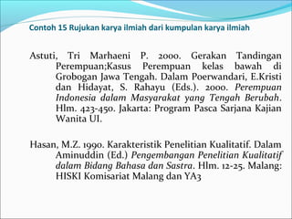 Contoh 15 Rujukan karya ilmiah dari kumpulan karya ilmiah
Astuti, Tri Marhaeni P. 2000. Gerakan Tandingan
Perempuan;Kasus Perempuan kelas bawah di
Grobogan Jawa Tengah. Dalam Poerwandari, E.Kristi
dan Hidayat, S. Rahayu (Eds.). 2000. Perempuan
Indonesia dalam Masyarakat yang Tengah Berubah.
Hlm. 423-450. Jakarta: Program Pasca Sarjana Kajian
Wanita UI.
Hasan, M.Z. 1990. Karakteristik Penelitian Kualitatif. Dalam
Aminuddin (Ed.) Pengembangan Penelitian Kualitatif
dalam Bidang Bahasa dan Sastra. Hlm. 12-25. Malang:
HISKI Komisariat Malang dan YA3
 
