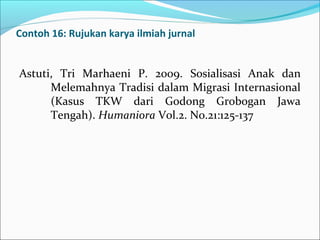 Contoh 16: Rujukan karya ilmiah jurnal
Astuti, Tri Marhaeni P. 2009. Sosialisasi Anak dan
Melemahnya Tradisi dalam Migrasi Internasional
(Kasus TKW dari Godong Grobogan Jawa
Tengah). Humaniora Vol.2. No.21:125-137
 