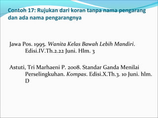 Contoh 17: Rujukan dari koran tanpa nama pengarang
dan ada nama pengarangnya
Jawa Pos. 1995. Wanita Kelas Bawah Lebih Mandiri.
Edisi.IV.Th.2.22 Juni. Hlm. 3
Astuti, Tri Marhaeni P. 2008. Standar Ganda Menilai
Perselingkuhan. Kompas. Edisi.X.Th.3. 10 Juni. hlm.
D
 