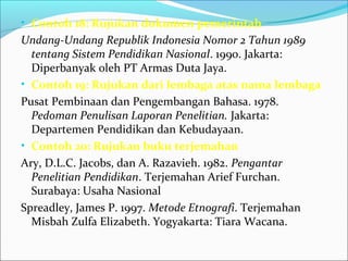 • Contoh 18: Rujukan dokumen pemerintah
Undang-Undang Republik Indonesia Nomor 2 Tahun 1989
tentang Sistem Pendidikan Nasional. 1990. Jakarta:
Diperbanyak oleh PT Armas Duta Jaya.
• Contoh 19: Rujukan dari lembaga atas nama lembaga
Pusat Pembinaan dan Pengembangan Bahasa. 1978.
Pedoman Penulisan Laporan Penelitian. Jakarta:
Departemen Pendidikan dan Kebudayaan.
• Contoh 20: Rujukan buku terjemahan
Ary, D.L.C. Jacobs, dan A. Razavieh. 1982. Pengantar
Penelitian Pendidikan. Terjemahan Arief Furchan.
Surabaya: Usaha Nasional
Spreadley, James P. 1997. Metode Etnografi. Terjemahan
Misbah Zulfa Elizabeth. Yogyakarta: Tiara Wacana.
 