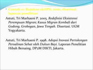 • Contoh 21: Rujukan skrIPSi, tesis, disertasi,
laporan penelitian
Astuti, Tri Marhaeni P. 2005. Redefinisi Eksistensi
Perempuan Migran; Kasus Migran Kembali dari
Godong, Grobogan, Jawa Tengah. Disertasi. UGM
Yogyakarta.
Astuti, Tri Marhaeni P. 1998. Adopsi Inovasi Pertolongan
Persalinan Sehat oleh Dukun Bayi. Laporan Penelitian
Hibah Bersaing. DP2M DIKTI, Jakarta.
 