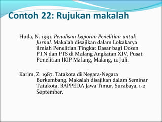 Contoh 22: Rujukan makalah
Huda, N. 1991. Penulisan Laporan Penelitian untuk
Jurnal. Makalah disajikan dalam Lokakarya
ilmiah Penelitian Tingkat Dasar bagi Dosen
PTN dan PTS di Malang Angkatan XIV, Pusat
Penelitian IKIP Malang, Malang, 12 Juli.
Karim, Z. 1987. Tatakota di Negara-Negara
Berkembang. Makalah disajikan dalam Seminar
Tatakota, BAPPEDA Jawa Timur, Surabaya, 1-2
September.
 