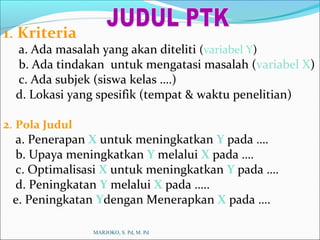 1. Kriteria
a. Ada masalah yang akan diteliti (variabel Y)
b. Ada tindakan untuk mengatasi masalah (variabel X)
c. Ada subjek (siswa kelas ….)
d. Lokasi yang spesifik (tempat & waktu penelitian)
2. Pola Judul
a. Penerapan X untuk meningkatkan Y pada ….
b. Upaya meningkatkan Y melalui X pada ….
c. Optimalisasi X untuk meningkatkan Y pada ….
d. Peningkatan Y melalui X pada …..
e. Peningkatan Ydengan Menerapkan X pada ….
MARJOKO, S. Pd, M. Pd
 