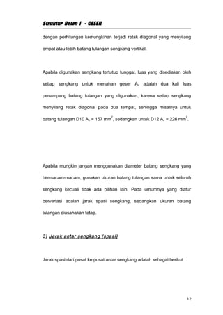 Struktur Beton I - GESER

dengan perhitungan kemungkinan terjadi retak diagonal yang menyilang

empat atau lebih batang tulangan sengkang vertikal.




Apabila digunakan sengkang tertutup tunggal, luas yang disediakan oleh

setiap sengkang untuk menahan geser A v adalah dua kali luas

penampang batang tulangan yang digunakan, karena setiap sengkang

menyilang retak diagonal pada dua tempat, sehingga misalnya untuk

                                  2                                       2
batang tulangan D10 Av = 157 mm , sedangkan untuk D12 Av = 226 mm .




Apabila mungkin jangan menggunakan diameter batang sengkang yang

bermacam-macam, gunakan ukuran batang tulangan sama untuk seluruh

sengkang kecuali tidak ada pilihan lain. Pada umumnya yang diatur

bervariasi adalah jarak spasi sengkang, sedangkan ukuran batang

tulangan diusahakan tetap.




3) Jarak antar sengkang (spasi)




Jarak spasi dari pusat ke pusat antar sengkang adalah sebagai berikut :




                                                                          12
 