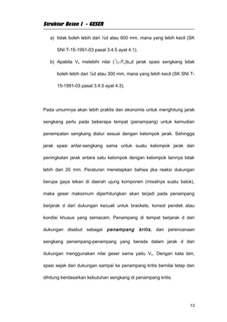 Struktur Beton I - GESER

   a) tidak boleh lebih dari ½d atau 600 mm, mana yang lebih kecil (SK

      SNI T-15-1991-03 pasal 3.4.5 ayat 4.1).

                                  1
   b) Apabila Vs melebihi nilai ( /3√f’c)bwd jarak spasi sengkang tidak

      boleh lebih dari ¼d atau 300 mm, mana yang lebih kecil (SK SNI T-

      15-1991-03 pasal 3.4.5 ayat 4.3).




Pada umumnya akan lebih praktis dan ekonomis untuk menghitung jarak

sengkang perlu pada beberapa tempat (penampang) untuk kemudian

penempatan sengkang diatur sesuai dengan kelompok jarak. Sehingga

jarak spasi antar-sengkang sama untuk suatu kelompok jarak dan

peningkatan jarak antara satu kelompok dengan kelompok lainnya tidak

lebih dari 20 mm. Peraturan menetapkan bahwa jika reaksi dukungan

berupa gaya tekan di daerah ujung komponen (misalnya suatu balok),

maka geser maksimum diperhitungkan akan terjadi pada penampang

berjarak d dari dukungan kecuali untuk brackets, konsol pendek atau

kondisi khusus yang semacam. Penampang di tempat berjarak d dari

dukungan disebut sebagai penampang              kritis , dan perencanaan

sengkang penampang-penampang yang berada dalam jarak d dari

dukungan menggunakan nilai geser sama yaitu V u. Dengan kata lain,

spasi sejak dari dukungan sampai ke penampang kritis bernilai tetap dan

dihitung berdasarkan kebutuhan sengkang di penampang kritis.




                                                                      13
 