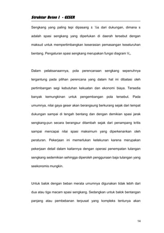 Struktur Beton I - GESER

Sengkang yang paling tepi dipasang ± ½s dari dukungan, dimana s

adalah spasi sengkang yang diperlukan di daerah tersebut dengan

maksud untuk mempertimbangkan keserasian pemasangan keseluruhan

bentang. Pengaturan spasi sengkang merupakan fungsi diagram V s.




Dalam    pelaksanaannya,   pola    perencanaan   sengkang    sepenuhnya

tergantung pada pilihan perencana yang dalam hal ini dibatasi oleh

pertimbangan segi kebutuhan kekuatan dan ekonomi biaya. Tersedia

banyak   kemungkinan   untuk      pengembangan    pola   tersebut.   Pada

umumnya, nilai gaya geser akan berangsung berkurang sejak dari tempat

dukungan sampai di tengah bentang dan dengan demikian spasi jarak

sengkang-pun secara berangsur ditambah sejak dari penampang kritis

sampai mencapai nilai spasi maksimum yang diperkenankan oleh

peraturan. Pekerjaan ini memerlukan ketekunan karena merupakan

pekerjaan detail dalam kaitannya dengan operasi penempatan tulangan

sengkang sedemikian sehingga diperoleh penggunaan baja tulangan yang

seekonomis mungkin.




Untuk balok dengan beban merata umumnya digunakan tidak lebih dari

dua atau tiga macam spasi sengkang. Sedangkan untuk balok bentangan

panjang atau pembebanan terpusat yang kompleks tentunya akan




                                                                       14
 