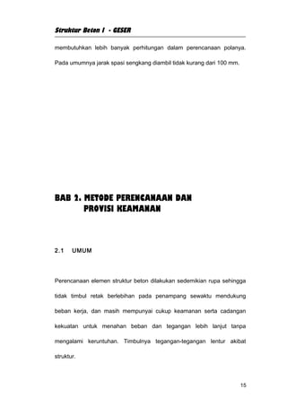 Struktur Beton I - GESER

membutuhkan lebih banyak perhitungan dalam perencanaan polanya.

Pada umumnya jarak spasi sengkang diambil tidak kurang dari 100 mm.




BAB 2. METODE PERENCANAAN DAN
       PROVISI KEAMANAN



2.1    UMUM




Perencanaan elemen struktur beton dilakukan sedemikian rupa sehingga

tidak timbul retak berlebihan pada penampang sewaktu mendukung

beban kerja, dan masih mempunyai cukup keamanan serta cadangan

kekuatan untuk menahan beban dan tegangan lebih lanjut tanpa

mengalami keruntuhan. Timbulnya tegangan-tegangan lentur akibat

struktur.



                                                                      15
 