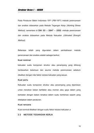 Struktur Beton I - GESER



Pada Peraturan Beton Indonesia 1971 (PBI-1971) metode perencanaan

dan analisis didasarkan pada Metode Tegangan Kerja (Working Stress

Method), sementara di SNI 03 – 2847 – 2002 metode perencanaan

dan analisis didasarkan pada Metode Kekuatan (Ultimated Strenght

Method).




Beberapa     istilah   yang   digunakan   dalam    pembahasan   metode

perencanaan dan analisis adalah sebagai berikut;

Kuat nominal

kekuatan suatu komponen struktur atau penampang yang dihitung

berdasarkan ketentuan dan asumsi metode perencanaan sebelum

dikalikan dengan nilai faktor reduksi kekuatan yang sesuai.

Kuat perlu

Kekuatan suatu komponen struktur atau penampang yang diperlukan

untuk menahan beban berfaktor atau momen atau gaya dalam yang

berkaitan dengan beban tersebut dalam suatu kombinasi seperti yang

ditetapkan dalam peraturan.

Kuat rencana

Kuat nominal dikalikan dengan suatu faktor reduksi kekuatan φ

2.2   METODE TEGANGAN KERJA




                                                                    16
 