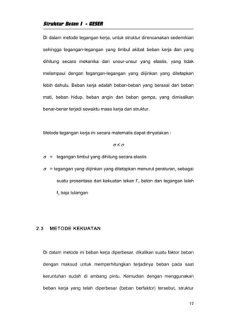Struktur Beton I - GESER

  Di dalam metode tegangan kerja, untuk struktur direncanakan sedemikian

  sehingga tegangan-tegangan yang timbul akibat beban kerja dan yang

  dihitung secara mekanika dari unsur-unsur yang elastis, yang tidak

  melampaui dengan tegangan-tegangan yang diijinkan yang ditetapkan

  lebih dahulu. Beban kerja adalah beban-beban yang berasal dari beban

  mati, beban hidup, beban angin dan beban gempa, yang dimisalkan

  benar-benar terjadi sewaktu masa kerja dari struktur.




  Metode tegangan kerja ini secara matematis dapat dinyatakan :

                                    σ≤σ

  σ = tegangan timbul yang dihitung secara elastis

  σ = tegangan yang diijinkan yang ditetapkan menurut peraturan, sebagai

        suatu prosentase dari kekuatan tekan f’ c beton dan tegangan leleh

        fy baja tulangan




2.3   METODE KEKUATAN




  Di dalam metode ini beban kerja diperbesar, dikalikan suatu faktor beban

  dengan maksud untuk memperhitungkan terjadinya beban pada saat

  keruntuhan sudah di ambang pintu. Kemudian dengan menggunakan

  beban kerja yang telah diperbesar (beban berfaktor) tersebut, struktur


                                                                       17
 