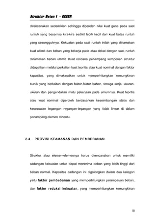 Struktur Beton I - GESER

  direncanakan sedemikian sehingga diperoleh nilai kuat guna pada saat

  runtuh yang besarnya kira-kira sedikit lebih kecil dari kuat batas runtuh

  yang sesungguhnya. Kekuatan pada saat runtuh inilah yang dinamakan

  kuat ultimit dan beban yang bekerja pada atau dekat dengan saat runtuh

  dinamakan beban ultimit. Kuat rencana penampang komponen struktur

  didapatkan melalui perkalian kuat teoritis atau kuat nominal dengan faktor

  kapasitas, yang dimaksudkan untuk memperhitungkan kemungkinan

  buruk yang berkaitan dengan faktor-faktor bahan, tenaga kerja, ukuran-

  ukuran dan pengendalian mutu pekerjaan pada umumnya. Kuat teoritis

  atau kuat nominal diperoleh berdasarkan keseimbangan statis dan

  kesesuaian tegangan regangan-tegangan yang tidak linear di dalam

  penampang elemen tertentu.




2.4   PROVISI KEAMANAN DAN PEMBEBANAN




  Struktur atau elemen-elemennya harus direncanakan untuk memiliki

  cadangan kekuatan untuk dapat menerima beban yang lebih tinggi dari

  beban normal. Kapasitas cadangan ini digolongkan dalam dua kategori

  yaitu faktor pembebanan yang memperhitungkan pelampauan beban,

  dan faktor reduksi kekuatan , yang memperhitungkan kemungkinan




                                                                         18
 