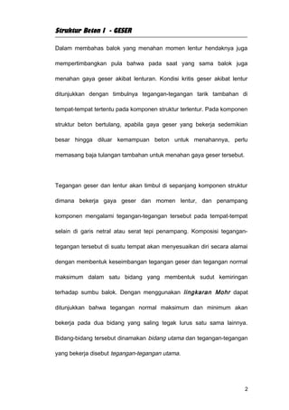 Struktur Beton I - GESER

Dalam membahas balok yang menahan momen lentur hendaknya juga

mempertimbangkan pula bahwa pada saat yang sama balok juga

menahan gaya geser akibat lenturan. Kondisi kritis geser akibat lentur

ditunjukkan dengan timbulnya tegangan-tegangan tarik tambahan di

tempat-tempat tertentu pada komponen struktur terlentur. Pada komponen

struktur beton bertulang, apabila gaya geser yang bekerja sedemikian

besar hingga diluar kemampuan beton untuk menahannya, perlu

memasang baja tulangan tambahan untuk menahan gaya geser tersebut.




Tegangan geser dan lentur akan timbul di sepanjang komponen struktur

dimana bekerja gaya geser dan momen lentur, dan penampang

komponen mengalami tegangan-tegangan tersebut pada tempat-tempat

selain di garis netral atau serat tepi penampang. Komposisi tegangan-

tegangan tersebut di suatu tempat akan menyesuaikan diri secara alamai

dengan membentuk keseimbangan tegangan geser dan tegangan normal

maksimum dalam satu bidang yang membentuk sudut kemiringan

terhadap sumbu balok. Dengan menggunakan lingkaran Mohr dapat

ditunjukkan bahwa tegangan normal maksimum dan minimum akan

bekerja pada dua bidang yang saling tegak lurus satu sama lainnya.

Bidang-bidang tersebut dinamakan bidang utama dan tegangan-tegangan

yang bekerja disebut tegangan-tegangan utama.




                                                                     2
 