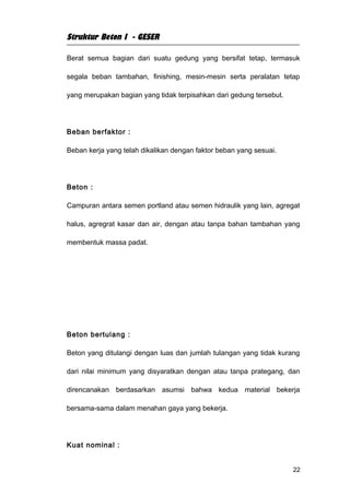 Struktur Beton I - GESER

Berat semua bagian dari suatu gedung yang bersifat tetap, termasuk

segala beban tambahan, finishing, mesin-mesin serta peralatan tetap

yang merupakan bagian yang tidak terpisahkan dari gedung tersebut.




Beban berfaktor :

Beban kerja yang telah dikalikan dengan faktor beban yang sesuai.




Beton :

Campuran antara semen portland atau semen hidraulik yang lain, agregat

halus, agregrat kasar dan air, dengan atau tanpa bahan tambahan yang

membentuk massa padat.




Beton bertulang :

Beton yang ditulangi dengan luas dan jumlah tulangan yang tidak kurang

dari nilai minimum yang disyaratkan dengan atau tanpa prategang, dan

direncanakan berdasarkan asumsi bahwa kedua material bekerja

bersama-sama dalam menahan gaya yang bekerja.




Kuat nominal :


                                                                     22
 