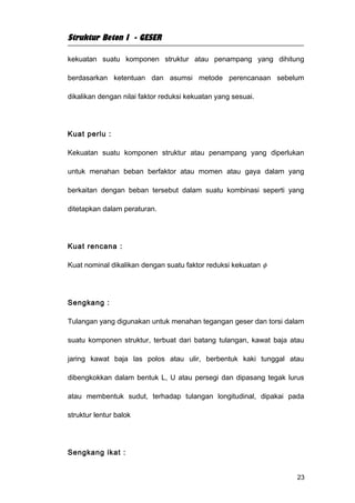 Struktur Beton I - GESER

kekuatan suatu komponen struktur atau penampang yang dihitung

berdasarkan ketentuan dan asumsi metode perencanaan sebelum

dikalikan dengan nilai faktor reduksi kekuatan yang sesuai.




Kuat perlu :

Kekuatan suatu komponen struktur atau penampang yang diperlukan

untuk menahan beban berfaktor atau momen atau gaya dalam yang

berkaitan dengan beban tersebut dalam suatu kombinasi seperti yang

ditetapkan dalam peraturan.




Kuat rencana :

Kuat nominal dikalikan dengan suatu faktor reduksi kekuatan φ




Sengkang :

Tulangan yang digunakan untuk menahan tegangan geser dan torsi dalam

suatu komponen struktur, terbuat dari batang tulangan, kawat baja atau

jaring kawat baja las polos atau ulir, berbentuk kaki tunggal atau

dibengkokkan dalam bentuk L, U atau persegi dan dipasang tegak lurus

atau membentuk sudut, terhadap tulangan longitudinal, dipakai pada

struktur lentur balok




Sengkang ikat :


                                                                   23
 