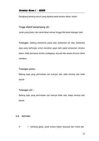 Struktur Beton I - GESER

  Sengkang tertutup penuh yang dipakai pada struktur tekan, kolom




  Tinggi efektif penampang (d) :

  Jarak yang diukur dari serat tekan terluar hingga titik berat tulangan tarik




  Tulangan :Batang berbentuk polos atau berbentuk ulir atau berbentuk

  pipa yang berfungsi untuk menahan gaya tarik pada komponen struktur

  beton, tidak termasuk tendon prategang, kecuali bila secara khusus diikut

  sertakan.




  Tulangan polos :

  Batang baja yang permukaan sisi luarnya rata, tidak bersirip dan tidak

  berulir




  Tulangan ulir :

  Batang baja yang permukaan sisi luarnya tidak rata, tetapi bersirip dan

  berulir




2.6   NOTASI




  A           =   bentang geser, jarak antara beban terpusat dan muka dari


                                                                                 24
 