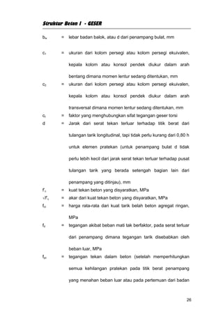 Struktur Beton I - GESER

bw     =   lebar badan balok, atau d dari penampang bulat, mm


c1     =   ukuran dari kolom persegi atau kolom persegi ekuivalen,

           kepala kolom atau konsol pendek diukur dalam arah

           bentang dimana momen lentur sedang ditentukan, mm
c2     =   ukuran dari kolom persegi atau kolom persegi ekuivalen,

           kepala kolom atau konsol pendek diukur dalam arah

           transversal dimana momen lentur sedang ditentukan, mm
ct     =   faktor yang menghubungkan sifat tegangan geser torsi
d      =   Jarak dari serat tekan terluar terhadap titik berat dari

           tulangan tarik longitudinal, tapi tidak perlu kurang dari 0,80 h

           untuk elemen pratekan (untuk penampang bulat d tidak

           perlu lebih kecil dari jarak serat tekan terluar terhadap pusat

           tulangan tarik yang berada setengah bagian lain dari

           penampang yang ditinjau), mm
f’c    =   kuat tekan beton yang disyaratkan, MPa
√f’c   =   akar dari kuat tekan beton yang disyaratkan, MPa
fct    =   harga rata-rata dari kuat tarik belah beton agregat ringan,

           MPa
fd     =   tegangan akibat beban mati tak berfaktor, pada serat terluar

           dari penampang dimana tegangan tarik disebabkan oleh

           beban luar, MPa
fpc    =   tegangan tekan dalam beton (setelah memperhitungkan

           semua kehilangan pratekan pada titik berat penampang

           yang menahan beban luar atau pada pertemuan dari badan



                                                                         26
 