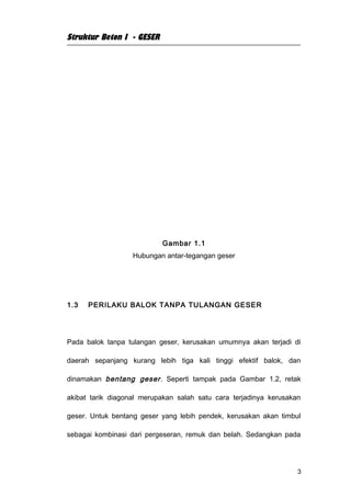 Struktur Beton I - GESER




                           Gambar 1.1
                   Hubungan antar-tegangan geser




1.3   PERILAKU BALOK TANPA TULANGAN GESER




Pada balok tanpa tulangan geser, kerusakan umumnya akan terjadi di

daerah sepanjang kurang lebih tiga kali tinggi efektif balok, dan

dinamakan bentang geser . Seperti tampak pada Gambar 1.2, retak

akibat tarik diagonal merupakan salah satu cara terjadinya kerusakan

geser. Untuk bentang geser yang lebih pendek, kerusakan akan timbul

sebagai kombinasi dari pergeseran, remuk dan belah. Sedangkan pada




                                                                   3
 