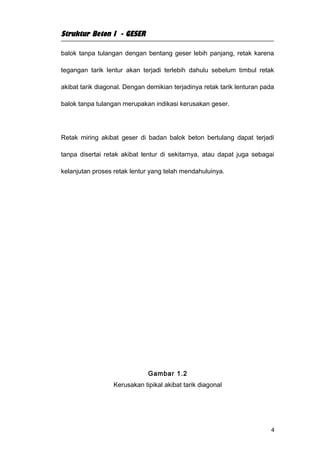 Struktur Beton I - GESER

balok tanpa tulangan dengan bentang geser lebih panjang, retak karena

tegangan tarik lentur akan terjadi terlebih dahulu sebelum timbul retak

akibat tarik diagonal. Dengan demikian terjadinya retak tarik lenturan pada

balok tanpa tulangan merupakan indikasi kerusakan geser.




Retak miring akibat geser di badan balok beton bertulang dapat terjadi

tanpa disertai retak akibat lentur di sekitarnya, atau dapat juga sebagai

kelanjutan proses retak lentur yang telah mendahuluinya.




                              Gambar 1.2
                  Kerusakan tipikal akibat tarik diagonal




                                                                          4
 