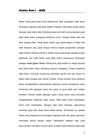 Struktur Beton I - GESER



Retak miring pada balok yang sebelumnya tidak mengalami retak lentur

dinamakan sebagai retak geser badan. Kejadian retak geser badan jarang

dijumpai pada balok beton bertulang biasa dan lebih sering dijumpai pada

pada balok beton prategang berbentuk huruf I dengan badan tipis dan

flens (sayap) lebar. Retak geser badan juga dapat terjadi di sekitar titik

balik lendutan atau pada tempat dimana terjadi penghentian tulangan

balok struktur bentang menerus. Retak miring yang terjadi sebagai proses

kelanjutan dari retak lentur yang telah timbul sebelumnya dinamakan

sebagai retak geser lentur . Retak jenis yang terakhir ini dapat dijumpai

baik pada balok beton bertulang ataupun prategang. Proses terjadinya

retak lentur umumnya cenderung merambat dimulai dari tepi masuk ke

dalam balok dengan arah hampir vertikal. Proses tersebut terus berlanjut

tanpa mengakibatkan berkurangnya tegangan sampai tercapainya suatu

kombinasi kritis tegangan lentur dan geser di ujung salah satu retakan

terdalam, dimana terjadi tegangan geser cukup besar yang kemudian

mengakibatkan terjadinya retak miring. Pada balok beton bertulangan

lentur arah memanjang, tulangan baja akan bertugas sepenuhnya

menahan gaya tarik yang timbul akibat leturan. Sementara itu, apabila

beban yang bekerja terus meningkat, tegangan tarik dan geser juga akan

meningkat seiring dengan beban. Sedangkan tulangan baja yang

diperuntukkan menahan momen lentur di dalam balok letaknya tidak pada


                                                                         5
 