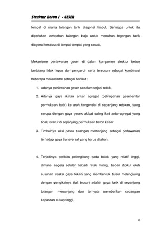 Struktur Beton I - GESER

tempat di mana tulangan tarik diagonal timbul. Sehingga untuk itu

diperlukan tambahan tulangan baja untuk menahan tegangan tarik

diagonal tersebut di tempat-tempat yang sesuai.




Mekanisme perlawanan geser di dalam komponen struktur beton

bertulang tidak lepas dari pengaruh serta tersusun sebagai kombinasi

beberapa mekanisme sebagai berikut :

   1. Adanya perlawanan geser sebelum terjadi retak.

   2. Adanya gaya ikatan antar agregat (pelimpahan geser-antar

      permukaan butir) ke arah tangensial di sepanjang retakan, yang

      serupa dengan gaya gesek akibat saling ikat antar-agregat yang

      tidak teratur di sepanjang permukaan beton kasar.

   3. Timbulnya aksi pasak tulangan memanjang sebagai perlawanan

      terhadap gaya transversal yang harus ditahan.




   4. Terjadinya perilaku pelengkung pada balok yang relatif tinggi,

      dimana segera setelah terjadi retak miring, beban dipikul oleh

      susunan reaksi gaya tekan yang membentuk busur melengkung

      dengan pengikatnya (tali busur) adalah gaya tarik di sepanjang

      tulangan   memanjang      dan    ternyata   memberikan   cadangan

      kapasitas cukup tinggi.




                                                                      6
 
