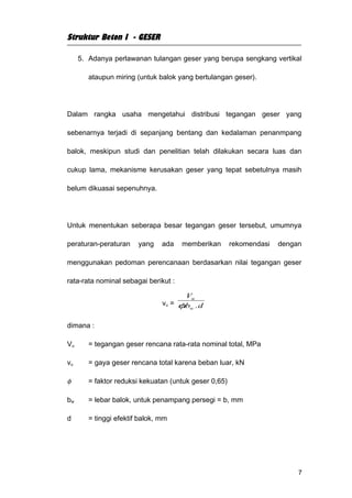Struktur Beton I - GESER

     5. Adanya perlawanan tulangan geser yang berupa sengkang vertikal

        ataupun miring (untuk balok yang bertulangan geser).




Dalam rangka usaha mengetahui distribusi tegangan geser yang

sebenarnya terjadi di sepanjang bentang dan kedalaman penanmpang

balok, meskipun studi dan penelitian telah dilakukan secara luas dan

cukup lama, mekanisme kerusakan geser yang tepat sebetulnya masih

belum dikuasai sepenuhnya.




Untuk menentukan seberapa besar tegangan geser tersebut, umumnya

peraturan-peraturan     yang    ada   memberikan       rekomendasi   dengan

menggunakan pedoman perencanaan berdasarkan nilai tegangan geser

rata-rata nominal sebagai berikut :

                                       Vu
                                vu = φb . d
                                      . w

dimana :

Vu      = tegangan geser rencana rata-rata nominal total, MPa

vu      = gaya geser rencana total karena beban luar, kN

φ       = faktor reduksi kekuatan (untuk geser 0,65)

bw      = lebar balok, untuk penampang persegi = b, mm

d       = tinggi efektif balok, mm




                                                                          7
 
