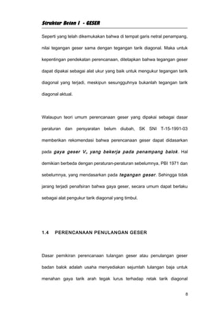 Struktur Beton I - GESER

Seperti yang telah dikemukakan bahwa di tempat garis netral penampang,

nilai tegangan geser sama dengan tegangan tarik diagonal. Maka untuk

kepentingan pendekatan perencanaan, ditetapkan bahwa tegangan geser

dapat dipakai sebagai alat ukur yang baik untuk mengukur tegangan tarik

diagonal yang terjadi, meskipun sesungguhnya bukanlah tegangan tarik

diagonal aktual.




Walaupun teori umum perencanaan geser yang dipakai sebagai dasar

peraturan dan persyaratan belum diubah, SK SNI T-15-1991-03

memberikan rekomendasi bahwa perencanaan geser dapat didasarkan

pada gaya geser V u yang bekerja pada penampang balok . Hal

demikian berbeda dengan peraturan-peraturan sebelumnya, PBI 1971 dan

sebelumnya, yang mendasarkan pada tegangan geser . Sehingga tidak

jarang terjadi penafsiran bahwa gaya geser, secara umum dapat berlaku

sebagai alat pengukur tarik diagonal yang timbul.




1.4   PERENCANAAN PENULANGAN GESER




Dasar pemikiran perencanaan tulangan geser atau penulangan geser

badan balok adalah usaha menyediakan sejumlah tulangan baja untuk

menahan gaya tarik arah tegak lurus terhadap retak tarik diagonal


                                                                      8
 