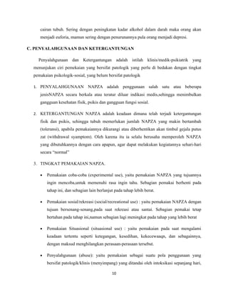 cairan tubuh. Sering dengan peningkatan kadar alkohol dalam darah maka orang akan
     menjadi euforia, mamun sering dengan penurunannya pula orang menjadi depresi.

C. PENYALAHGUNAAN DAN KETERGANTUNGAN

    Penyalahgunaan dan Ketergantungan adalah istilah klinis/medik-psikiatrik yang
  menunjukan ciri pemekaian yang bersifat patologik yang perlu di bedakan dengan tingkat
  pemakaian psikologik-sosial, yang belum bersifat patologik

  1. PENYALAHGUNAAN             NAPZA adalah penggunaan salah satu atau beberapa
     jenisNAPZA secara berkala atau teratur diluar indikasi medis,sehingga menimbulkan
     gangguan kesehatan fisik, psikis dan gangguan fungsi sosial.

  2. KETERGANTUNGAN NAPZA adalah keadaan dimana telah terjadi ketergantungan
     fisik dan psikis, sehingga tubuh memerlukan jumlah NAPZA yang makin bertambah
     (toleransi), apabila pemakaiannya dikurangi atau diberhentikan akan timbul gejala putus
     zat (withdrawal syamptom). Oleh karena itu ia selalu berusaha memperoleh NAPZA
     yang dibutuhkannya dengan cara apapun, agar dapat melakukan kegiatannya sehari-hari
     secara “normal”

  3. TINGKAT PEMAKAIAN NAPZA.

     •   Pemakaian coba-coba (experimental use), yaitu pemakaian NAPZA yang tujuannya
         ingin mencoba,untuk memenuhi rasa ingin tahu. Sebagian pemakai berhenti pada
         tahap ini, dan sebagian lain berlanjut pada tahap lebih berat.

     •   Pemakaian sosial/rekreasi (social/recreational use) : yaitu pemakaian NAPZA dengan
         tujuan bersenang-senang,pada saat rekreasi atau santai. Sebagian pemakai tetap
         bertahan pada tahap ini,namun sebagian lagi meningkat pada tahap yang lebih berat

     •   Pemakaian Situasional (situasional use) : yaitu pemakaian pada saat mengalami
         keadaan tertentu seperti ketegangan, kesedihan, kekecewaaqn, dan sebagainnya,
         dengan maksud menghilangkan perasaan-perasaan tersebut.

     •   Penyalahgunaan (abuse): yaitu pemakaian sebagai suatu pola penggunaan yang
         bersifat patologik/klinis (menyimpang) yang ditandai oleh intoksikasi sepanjang hari,

                                              10
 