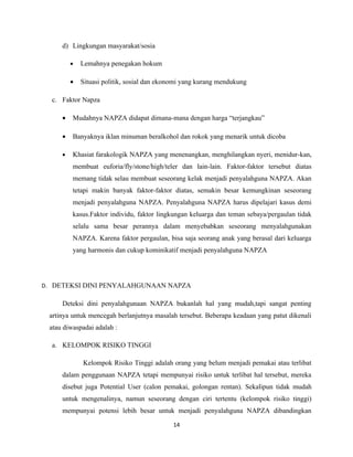 d) Lingkungan masyarakat/sosia

         •   Lemahnya penegakan hokum

         •   Situasi politik, sosial dan ekonomi yang kurang mendukung

  c. Faktor Napza

     •   Mudahnya NAPZA didapat dimana-mana dengan harga “terjangkau”

     •   Banyaknya iklan minuman beralkohol dan rokok yang menarik untuk dicoba

     •   Khasiat farakologik NAPZA yang menenangkan, menghilangkan nyeri, menidur-kan,
         membuat euforia/fly/stone/high/teler dan lain-lain. Faktor-faktor tersebut diatas
         memang tidak selau membuat seseorang kelak menjadi penyalahguna NAPZA. Akan
         tetapi makin banyak faktor-faktor diatas, semakin besar kemungkinan seseorang
         menjadi penyalahguna NAPZA. Penyalahguna NAPZA harus dipelajari kasus demi
         kasus.Faktor individu, faktor lingkungan keluarga dan teman sebaya/pergaulan tidak
         selalu sama besar perannya dalam menyebabkan seseorang menyalahgunakan
         NAPZA. Karena faktor pergaulan, bisa saja seorang anak yang berasal dari keluarga
         yang harmonis dan cukup kominikatif menjadi penyalahguna NAPZA




D. DETEKSI DINI PENYALAHGUNAAN NAPZA

     Deteksi dini penyalahgunaan NAPZA bukanlah hal yang mudah,tapi sangat penting
 artinya untuk mencegah berlanjutnya masalah tersebut. Beberapa keadaan yang patut dikenali
 atau diwaspadai adalah :

  a. KELOMPOK RISIKO TINGGI

             Kelompok Risiko Tinggi adalah orang yang belum menjadi pemakai atau terlibat
     dalam penggunaan NAPZA tetapi mempunyai risiko untuk terlibat hal tersebut, mereka
     disebut juga Potential User (calon pemakai, golongan rentan). Sekalipun tidak mudah
     untuk mengenalinya, namun seseorang dengan ciri tertentu (kelompok risiko tinggi)
     mempunyai potensi lebih besar untuk menjadi penyalahguna NAPZA dibandingkan

                                            14
 