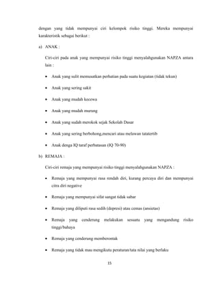 dengan yang tidak mempunyai ciri kelompok risiko tinggi. Mereka mempunyai
karakteristik sebagai berikut :

a) ANAK :

   Ciri-ciri pada anak yang mempunyai risiko tinggi menyalahgunakan NAPZA antara
   lain :

   •   Anak yang sulit memusatkan perhatian pada suatu kegiatan (tidak tekun)

   •   Anak yang sering sakit

   •   Anak yang mudah kecewa

   •   Anak yang mudah murung

   •   Anak yang sudah merokok sejak Sekolah Dasar

   •   Anak yang sering berbohong,mencari atau melawan tatatertib

   •   Anak denga IQ taraf perbatasan (IQ 70-90)

b) REMAJA :

   Ciri-ciri remaja yang mempunyai risiko tinggi menyalahgunakan NAPZA :

   •   Remaja yang mempunyai rasa rendah diri, kurang percaya diri dan mempunyai
       citra diri negative

   •   Remaja yang mempunyai sifat sangat tidak sabar

   •   Remaja yang diliputi rasa sedih (depresi) atau cemas (ansietas)

   •   Remaja     yang    cenderung   melakukan    sesuatu   yang   mengandung   risiko
       tinggi/bahaya

   •   Remaja yang cenderung memberontak

   •   Remaja yang tidak mau mengikutu peraturan/tata nilai yang berlaku


                                       15
 