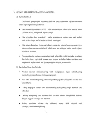 b. GEJALA KLINIS PENYALAHGUNAAN NAPZA

  a) Perubahan Fisik

         Gejala fisik yang terjadi tergantung jenis zat yang digunakan, tapi secara umum
     dapat digolongkan sebagai berikut :

     •   Pada saat menggunakan NAPZA : jalan sempoyongan, bicara pelo (cadel), apatis
         (acuh tak acuh), mengantuk, agresif,curiga

     •   Bila kelebihan disis (overdosis) : nafas sesak,denyut jantung dan nadi lambat,
         kulit teraba dingin, nafas lambat/berhenti, meninggal.

     •   Bila sedang ketagihan (putus zat/sakau) : mata dan hidung berair,menguap terus
         menerus,diare,rasa sakit diseluruh tubuh,takut air sehingga malas mandi,kejang,
         kesadaran menurun.

     •   Pengaruh jangka panjang, penampilan tidak sehat,tidak peduli terhadap kesehatan
         dan kebersihan, gigi tidak terawat dan kropos, terhadap bekas suntikan pada
         lengan atau bagian tubuh lain (pada pengguna dengan jarum suntik

  b) Perubahan Sikap dan Perilaku

     •   Prestasi sekolah menurun,sering tidak mengerjakan tugas sekolah,sering
         membolos,pemalas,kurang bertanggung jawab.

     •   Pola tidur berubah,begadang,sulit dibangunkan pagi hari,mengantuk dikelas atau
         tampat kerja

     •   Sering berpegian sampai larut malam,kadang tidak pulang tanpa memberi tahu
         lebih dulu

     •    Sering mengurung diri, berlama-lama dikamar mandi, menghindar bertemu
         dengan anggota keluarga lain dirumah

     •   Sering   mendapat     telepon     dan   didatangi   orang   tidak   dikenal   oleh
         keluarga,kemudian menghilang


                                           17
 