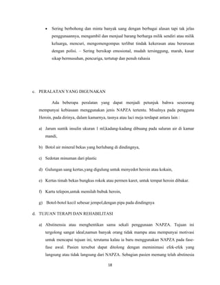 •   Sering berbohong dan minta banyak uang dengan berbagai alasan tapi tak jelas
         penggunaannya, mengambil dan menjual barang berharga milik sendiri atau milik
         keluarga, mencuri, mengomengompas terlibat tindak kekerasan atau berurusan
         dengan polisi. – Sering bersikap emosional, mudah tersinggung, marah, kasar
         sikap bermusuhan, pencuriga, tertutup dan penuh rahasia




c. PERALATAN YANG DIGUNAKAN

         Ada beberapa peralatan yang dapat menjadi petunjuk bahwa seseorang
  mempunyai kebiasaan menggunakan jenis NAPZA tertentu. Misalnya pada pengguna
  Heroin, pada dirinya, dalam kamarnya, tasnya atau laci meja terdapat antara lain :

  a) Jarum suntik insulin ukuran 1 ml,kadang-kadang dibuang pada saluran air di kamar
     mandi,

  b) Botol air mineral bekas yang berlubang di dindingnya,

  c) Sedotan minuman dari plastic

  d) Gulungan uang kertas,yang digulung untuk menyedot heroin atau kokain,

  e) Kertas timah bekas bungkus rokok atau permen karet, untuk tempat heroin dibakar.

  f) Kartu telepon,untuk memilah bubuk heroin,

  g) Botol-botol kecil sebesar jempol,dengan pipa pada dindingnya

d. TUJUAN TERAPI DAN REHABILITASI

  a) Abstinensia atau menghentikan sama sekali penggunaan NAPZA. Tujuan ini
     tergolong sangat ideal,namun banyak orang tidak mampu atau mempunyai motivasi
     untuk mencapai tujuan ini, terutama kalau ia baru menggunakan NAPZA pada fase-
     fase awal. Pasien tersebut dapat ditolong dengan meminimasi efek-efek yang
     langsung atau tidak langsung dari NAPZA. Sebagian pasien memang telah abstinesia

                                          18
 