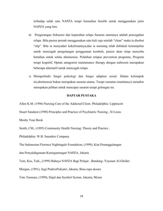 terhadap salah satu NAPZA tetapi kemudian beralih untuk menggunakan jenis
            NAPZA yang lain.

       b)   Pengurangan frekuensi dan keparahan relaps Sasaran utamanya adalah pencegahan
            relaps .Bila pasien pernah menggunakan satu kali saja setelah “clean” maka ia disebut
            “slip”. Bila ia menyadari kekeliruannya,dan ia memang telah dobekali ketrampilan
            untuk mencegah pengulangan penggunaan kembali, pasien akan tetap mencoba
            bertahan untuk selalu abstinensia. Pelatihan relapse prevention programe, Program
            terapi kognitif, Opiate antagonist maintenance therapy dengan naltreson merupakan
            beberapa alternatif untuk mencegah relaps.

       c) Memperbaiki fungsi psikologi dan fungsi adaptasi sosial. Dalam kelompok
            ini,abstinensia bukan merupakan sasaran utama. Terapi rumatan (maintence) metadon
            merupakan pilihan untuk mencapai sasaran terapi golongan ini.

                                     DAPTAR PUSTAKA

Allen K.M. (1996) Nursing Care of the Addicted Client. Philadelphia: Lippincott

Stuart Sundeen (1998) Principles and Practice of Psychiatric Nursing , St Louis:

Mosby Year Book

Smith, CM., (1995) Community Health Nursing; Theory and Practice .

Philadelphia: W.B. Saunders Company

The Indonesian Florence Nightingale Foundation, (1999), Kiat Penanggulangan

dan Penyalahgunaan Ketergantungan NAPZA, Jakarta

Tom, Kus, Tedi,, (1999) Bahaya NAPZA Bagi Pelajar , Bandung :Yayasan Al-Ghifari

Morgan, (1991), Segi PraktisPsikiatri, Jakarta; Bina rupa aksara

Toto Tasmara, (1999), Dajal dan Symbol Syetan, Jakarta; Mizan




                                               19
 