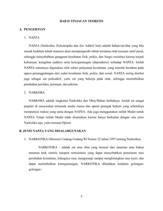 BAB II TINJAUAN TEORITIS

A. PENGERTIAN

  1. NAPZA

     NAPZA (Narkotika, Psikotropika dan Zat Adiktif lain) adalah bahan/zat/obat yang bila
  masuk kedalam tubuh manusia akan mempengaruhi tubuh terutama otak/susunan saraf pusat,
  sehingga menyebabkan gangguan kesehatan fisik, psikis, dan fungsi sosialnya karena terjadi
  kebiasaan, ketagihan (adiksi) serta ketergantungan (dependensi) terhadap NAPZA. Istilah
  NAPZA umumnya digunakan oleh sektor pelayanan kesehatan, yang menitik beratkan pada
  upaya penanggulangan dari sudut kesehatan fisik, psikis, dan sosial. NAPZA sering disebut
  juga sebagai zat psikoaktif, yaitu zat yang bekerja pada otak, sehingga menimbulkan
  perubahan perilaku, perasaan, dan pikiran.

  2. NARKOBA

     NARKOBA adalah singkatan Narkotika dan Obay/Bahan berbahaya. Istilah ini sangat
  populer di masyarakat termasuk media massa dan aparat penegak hukum yang sebetulnya
  mempunyai makna yang sama dengan NAPZA. Ada juga menggunakan istilah Madat untuk
  NAPZA Tetapi istilah Madat tidak disarankan karena hanya berkaitan dengan satu jenis
  Narkotika saja, yaitu turunan Opium.

B. JENIS NAPZA YANG DISALAHGUNAKAN

  1. NARKOTIKA (Menurut Undang-Undang RI Nomor 22 tahun 1997 tentang Narkotika).

             NARKOTIKA : adalah zat atau obat yang berasal dari tanaman atau bukan
     tanaman baik sintetis maupun semisintetis yang dapat menyebabkan penurunan atau
     perubahan kesadaran, hilangnya rasa, mengurangi sampai menghilangkan rasa nyeri, dan
     dapat menimbulkan ketergantungan. NARKOTIKA dibedakan kedalam golongan-
     golongan :




                                               2
 