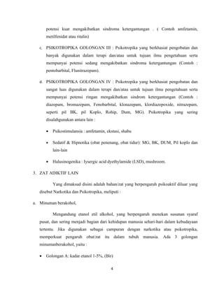 potensi kuat mengakibatkan sindroma ketergantungan . ( Contoh amfetamin,
       metilfenidat atau ritalin)

   c. PSIKOTROPIKA GOLONGAN III : Psikotropika yang berkhasiat pengobatan dan
       banyak digunakan dalam terapi dan/atau untuk tujuan ilmu pengetahuan serta
       mempunyai potensi sedang mengakibatkan sindroma ketergantungan (Contoh :
       pentobarbital, Flunitrazepam).

   d. PSIKOTROPIKA GOLONGAN IV : Psikotropika yang berkhasiat pengobatan dan
       sangat luas digunakan dalam terapi dan/atau untuk tujuan ilmu pengetahuan serta
       mempunyai potensi ringan mengakibatkan sindrom ketergantungan (Contoh :
       diazepam, bromazepam, Fenobarbital, klonazepam, klordiazepoxide, nitrazepam,
       seperti pil BK, pil Koplo, Rohip, Dum, MG). Psikotropika yang sering
       disalahgunakan antara lain :

       •   Psikostimulansia : amfetamin, ekstasi, shabu

       •   Sedatif & Hipnotika (obat penenang, obat tidur): MG, BK, DUM, Pil koplo dan
           lain-lain

       •   Halusinogenika : Iysergic acid dyethylamide (LSD), mushroom.

3. ZAT ADIKTIF LAIN

           Yang dimaksud disini adalah bahan/zat yang berpengaruh psikoaktif diluar yang
   disebut Narkotika dan Psikotropika, meliputi :

a. Minuman berakohol,

           Mengandung etanol etil alkohol, yang berpengaruh menekan susunan syaraf
   pusat, dan sering menjadi bagian dari kehidupan manusia sehari-hari dalam kebudayaan
   tertentu. Jika digunakan sebagai campuran dengan narkotika atau psikotropika,
   memperkuat pengaruh obat/zat itu dalam tubuh manusia. Ada 3 golongan
   minumanberakohol, yaitu :

   •   Golongan A: kadar etanol 1-5%, (Bir)

                                           4
 
