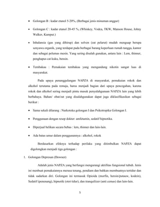 •    Golongan B : kadar etanol 5-20%, (Berbagai jenis minuman anggur)

   •    Golongan C : kadar etanol 20-45 %, (Whiskey, Vodca, TKW, Manson House, Johny
        Walker, Kamput.)

   •    Inhalansia (gas yang dihirup) dan solven (zat pelarut) mudah menguap berupa
        senyawa organik, yang terdapat pada berbagai barang keperluan rumah tangga, kantor
        dan sebagai pelumas mesin. Yang sering disalah gunakan, antara lain : Lem, thinner,
        penghapus cat kuku, bensin.

   •    Tembakau : Pemakaian tembakau yang mengandung nikotin sangat luas di
        masyarakat.

            Pada upaya penanggulangan NAPZA di masyarakat, pemakaian rokok dan
   alkohol terutama pada remaja, harus menjadi bagian dari upaya pencegahan, karena
   rokok dan alkohol sering menjadi pintu masuk penyalahgunaan NAPZA lain yang lebih
   berbahaya. Bahan/ obat/zat yang disalahgunakan dapat juga diklasifikasikan sebagai
   berikut :

   •    Sama sekali dilarang : Narkotoka golongan I dan Psikotropika Golongan I.

   •    Penggunaan dengan resep dokter: amfetamin, sedatif hipnotika.

   •    Diperjual belikan secara bebas : lem, thinner dan lain-lain.

   •    Ada batas umur dalam penggunannya : alkohol, rokok

            Berdasarkan efeknya terhadap perilaku yang ditimbulkan NAPZA dapat
       digolongkan menjadi tiga golongan :

1. Golongan Depresan (Downer)

            Adalah jenis NAPZA yang berfungsi mengurangi aktifitas fungsional tubuh. Jenis
   ini menbuat pemakaiannya merasa tenang, pendiam dan bahkan membuatnya tertidur dan
   tidak sadarkan diri. Golongan ini termasuk Opioida (morfin, heroin/putauw, kodein),
   Sedatif (penenang), hipnotik (otot tidur), dan tranquilizer (anti cemas) dan lain-lain.


                                             5
 