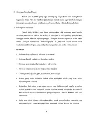 2. Golongan Stimulan(Upper)

          Adalah jenis NAPZA yang dapat merangsang fungsi tubuh dan meningkatkan
   kegairahan kerja. Jenis ini membuat pemakainya menjadi aktif, segar dan bersemangat.
   Zat yang termasuk golongan ini adalah : Amfetamin (shabu, esktasi), Kafein, Kokain

3. Golongan Halusinogen

          Adalah jenis NAPZA yang dapat menimbulkan efek halusinasi yang bersifat
   merubah perasaan dan pikiran dan seringkali menciptakan daya pandang yang berbeda
   sehingga seluruh perasaan dapat terganggu. Golongan ini tidak digunakan dalam terapi
   medis. Golongan ini termasuk : Kanabis (ganja), LSD, Mescalin Macam-macam bahan
   Narkotika dan Psikotropika yang terdapat di masyarakat serta akibat pemakaiannya :

1. OPIOIDA

   •   Opioida dibagi dalam tiga golongan besar yaitu :

   •   Opioida alamiah (opiat): morfin, cpium, kodein

   •   Opioida semi sintetik : heroin/putauw, hidromorfin

   •   Opioida sintetik : meperidin, propoksipen, metadon

   •   Nama jalannya putauw, ptw, black heroin, brown sugar

   •   Heroin yang murni berbentuk bubuk putih, sedangkan heroin yang tidak murni
       berwarna putih keabuan

   •   Dihasilkan dari cairan getah opium poppy yang diolah menjadi morfin kemudian
       dengan proses tertentu menghasil putauw, dimana putauw mempunyai kekuatan 10
       kali melebihi morfin. Opioid sintetik yang mempunyai kekuatan 400 kali lebih kuat
       dari morfin

   •   Opiat atau opioid biasanya digunakan dokter untuk menghilangkan rasa sakit yang
       sangat (analgetika kuat). Berupa pethidin, methadon, Talwin, kodein dan lain-lain



                                           6
 